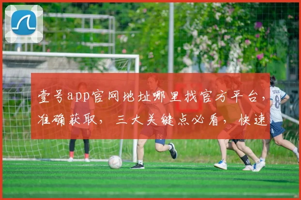 壹号app官网地址哪里找官方平台，准确获取，三大关键点必看，快速查找指南