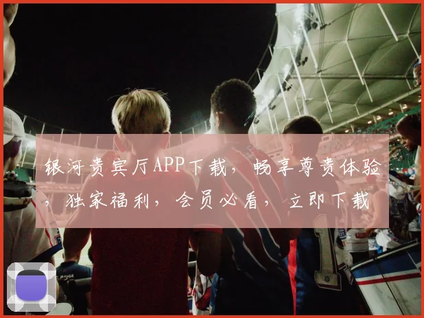 银河贵宾厅APP下载，畅享尊贵体验，独家福利，会员必看，立即下载，不容错过