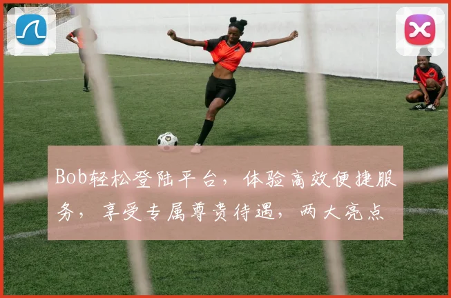 Bob轻松登陆平台，体验高效便捷服务，享受专属尊贵待遇，两大亮点不容错过