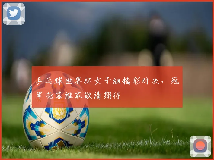 乒乓球世界杯女子组精彩对决，冠军花落谁家敬请期待