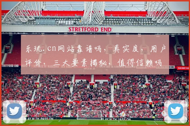 乐玩.cn网站靠谱吗，真实度，用户评价，三大要素揭秘，值得信赖吗