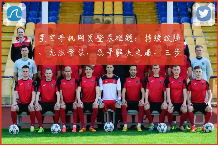 星空手机网页登录难题，持续故障、无法登录，急寻解决之道，三步排查攻略