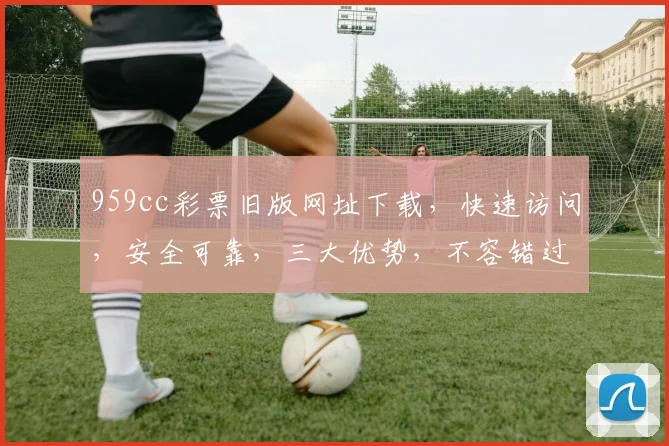 959cc彩票旧版网址下载，快速访问，安全可靠，三大优势，不容错过