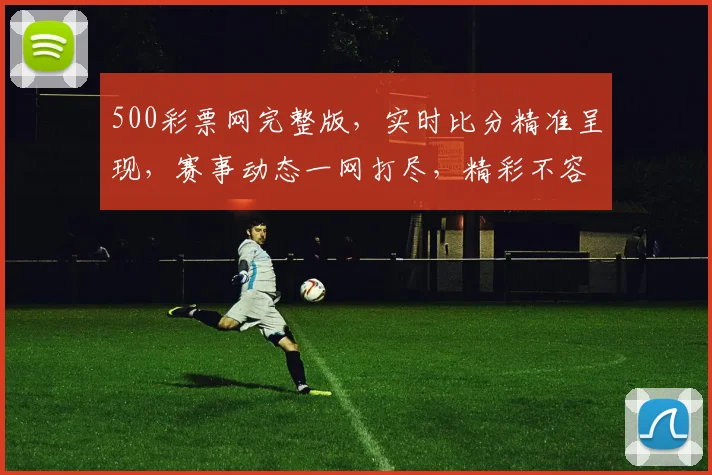 500彩票网完整版，实时比分精准呈现，赛事动态一网打尽，精彩不容错过，三重福利等你来拿