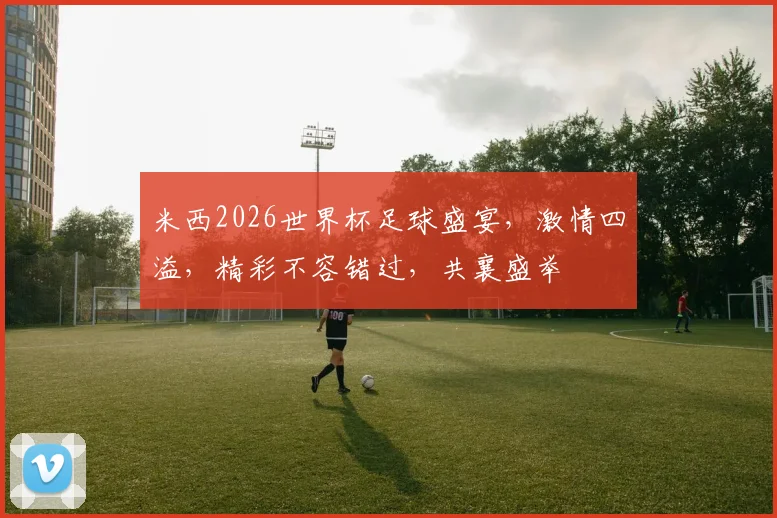 米西2026世界杯足球盛宴，激情四溢，精彩不容错过，共襄盛举